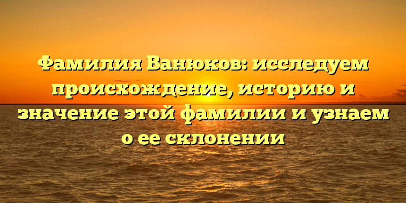 Фамилия Ванюков: исследуем происхождение, историю и значение этой фамилии и узнаем о ее склонении