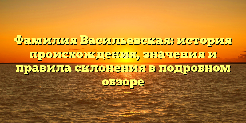 Фамилия Васильевская: история происхождения, значения и правила склонения в подробном обзоре