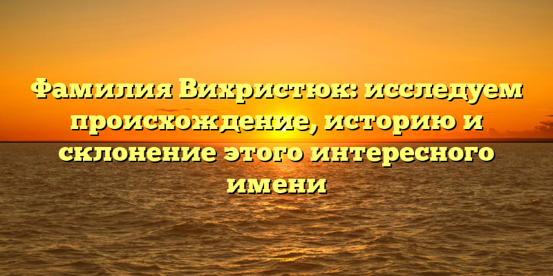 Фамилия Вихристюк: исследуем происхождение, историю и склонение этого интересного имени