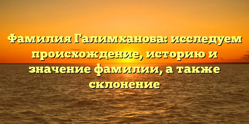 Фамилия Галимханова: исследуем происхождение, историю и значение фамилии, а также склонение