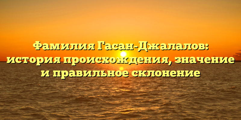Фамилия Гасан-Джалалов: история происхождения, значение и правильное склонение