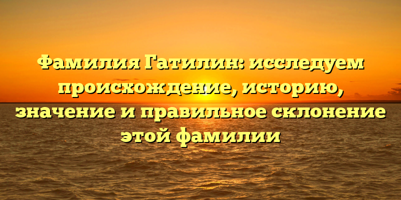 Фамилия Гатилин: исследуем происхождение, историю, значение и правильное склонение этой фамилии