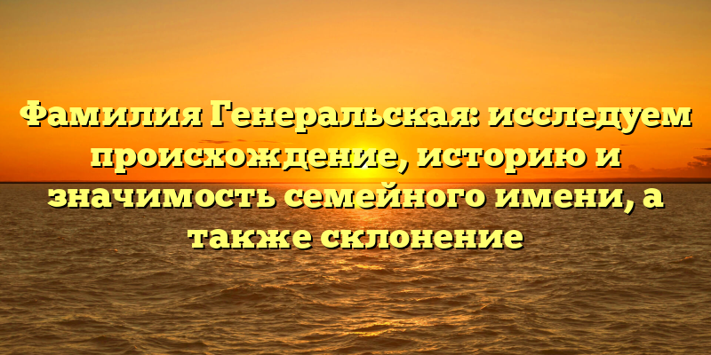 Фамилия Генеральская: исследуем происхождение, историю и значимость семейного имени, а также склонение