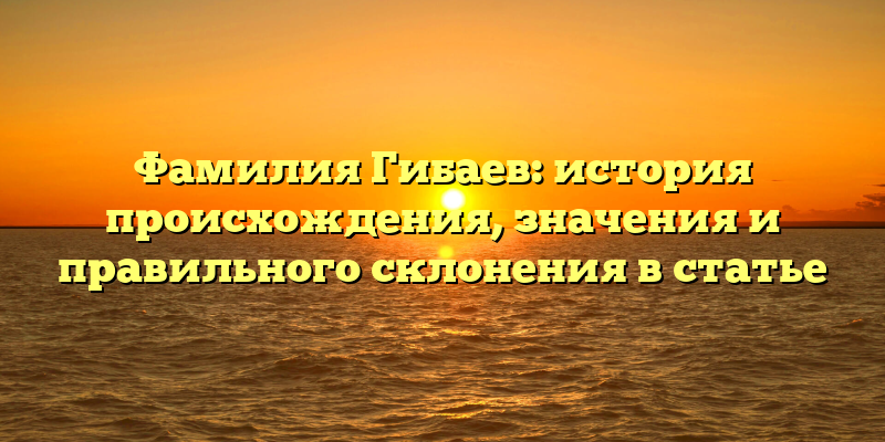Фамилия Гибаев: история происхождения, значения и правильного склонения в статье