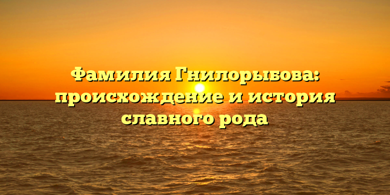 Фамилия Гнилорыбова: происхождение и история славного рода