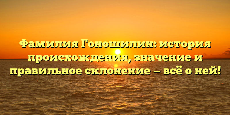 Фамилия Гоношилин: история происхождения, значение и правильное склонение — всё о ней!