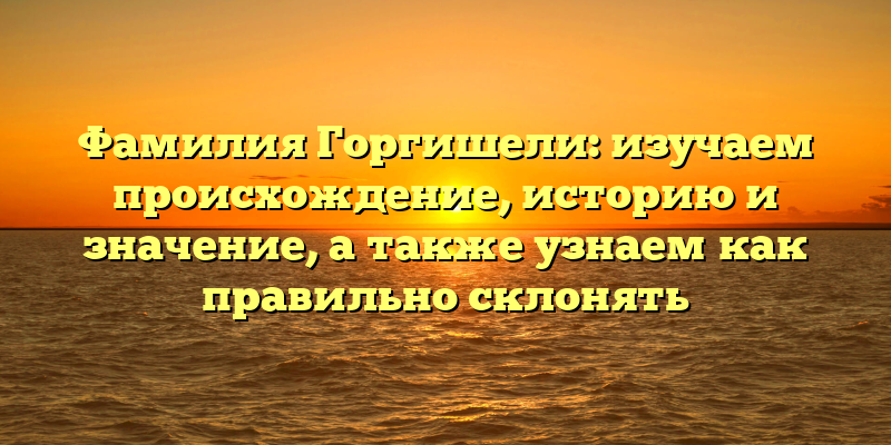 Фамилия Горгишели: изучаем происхождение, историю и значение, а также узнаем как правильно склонять