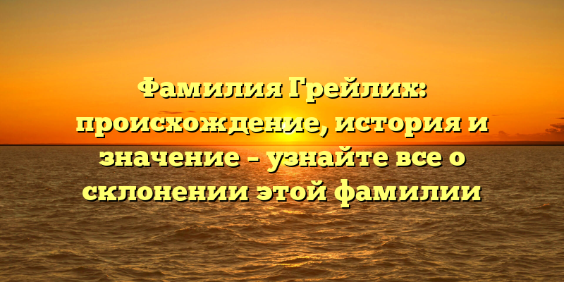 Фамилия Грейлих: происхождение, история и значение – узнайте все о склонении этой фамилии