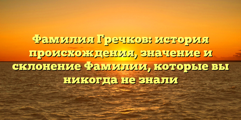 Фамилия Гречков: история происхождения, значение и склонение Фамилии, которые вы никогда не знали