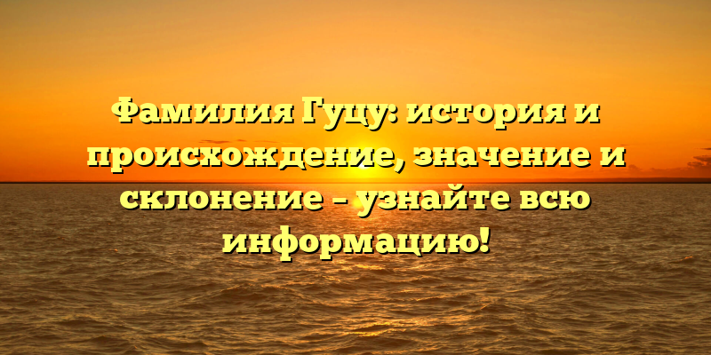 Фамилия Гуцу: история и происхождение, значение и склонение – узнайте всю информацию!