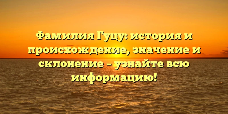 Фамилия Гуцу: история и происхождение, значение и склонение – узнайте всю информацию!
