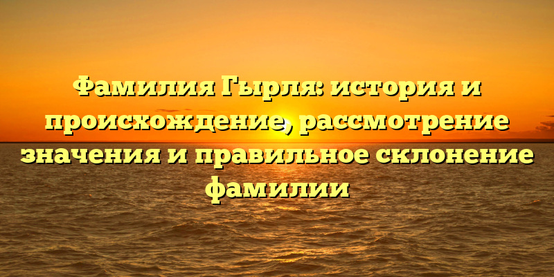 Фамилия Гырля: история и происхождение, рассмотрение значения и правильное склонение фамилии