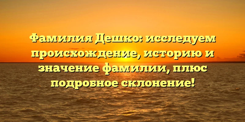 Фамилия Дешко: исследуем происхождение, историю и значение фамилии, плюс подробное склонение!