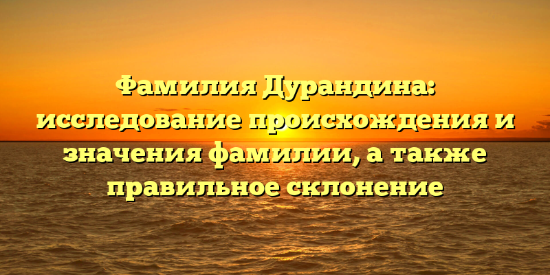 Фамилия Дурандина: исследование происхождения и значения фамилии, а также правильное склонение