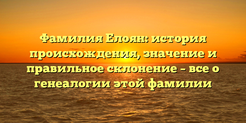 Фамилия Елоян: история происхождения, значение и правильное склонение – все о генеалогии этой фамилии