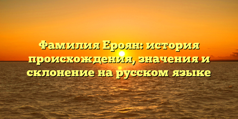 Фамилия Ероян: история происхождения, значения и склонение на русском языке