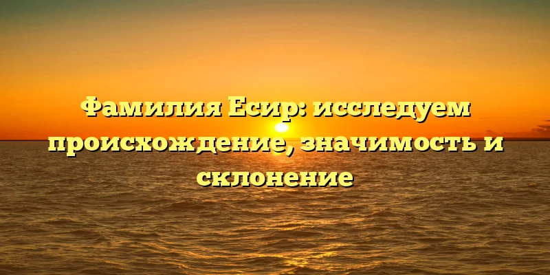 Фамилия Есир: исследуем происхождение, значимость и склонение Фамилия Есир: исследуем происхождение, значимость и склонение