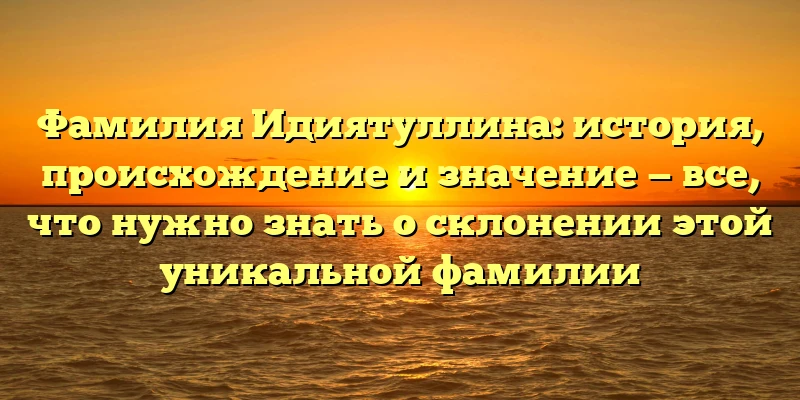 Фамилия Идиятуллина: история, происхождение и значение — все, что нужно знать о склонении этой уникальной фамилии