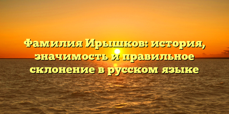 Фамилия Ирышков: история, значимость и правильное склонение в русском языке