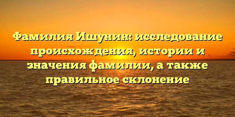 Фамилия Ишунин: исследование происхождения, истории и значения фамилии, а также правильное склонение