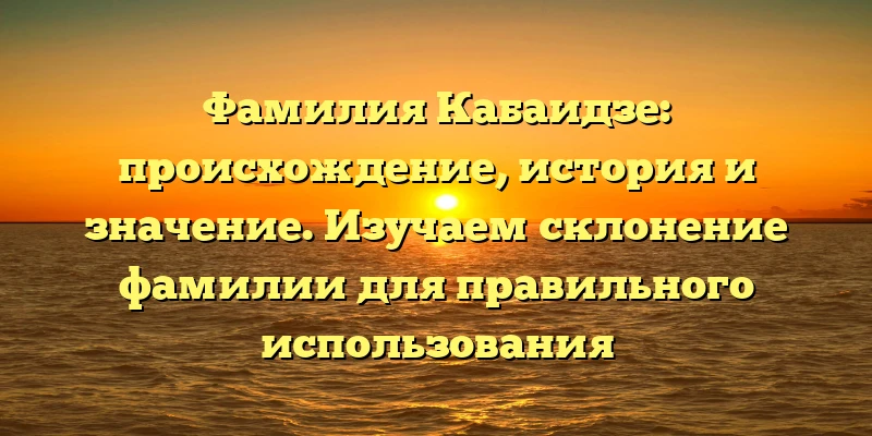 Фамилия Кабаидзе: происхождение, история и значение. Изучаем склонение фамилии для правильного использования