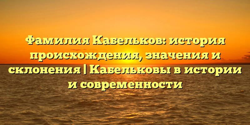 Фамилия Кабельков: история происхождения, значения и склонения | Кабельковы в истории и современности