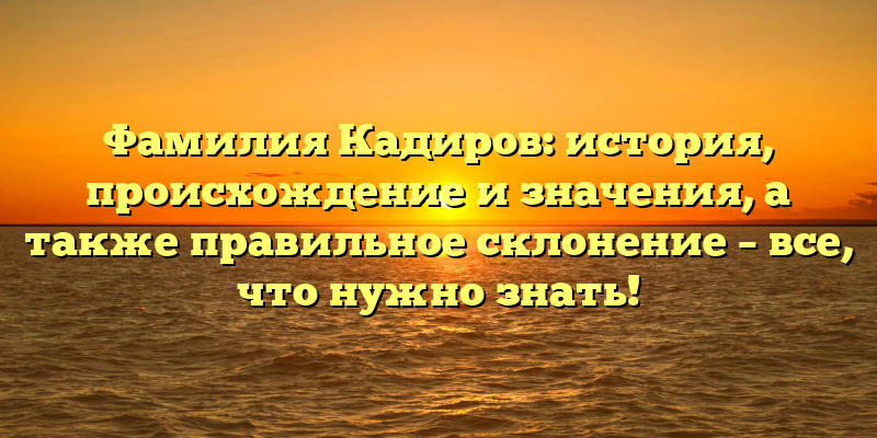Фамилия Кадиров: история, происхождение и значения, а также правильное склонение – все, что нужно знать!