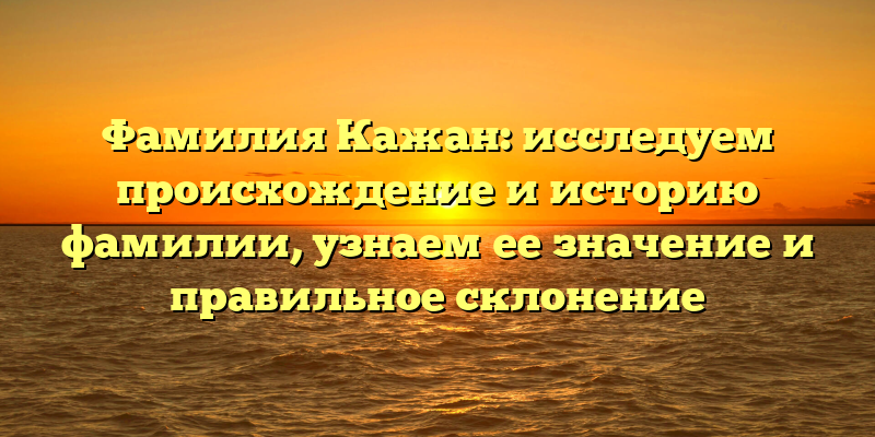 Фамилия Кажан: исследуем происхождение и историю фамилии, узнаем ее значение и правильное склонение