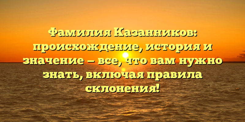 Фамилия Казанников: происхождение, история и значение — все, что вам нужно знать, включая правила склонения!