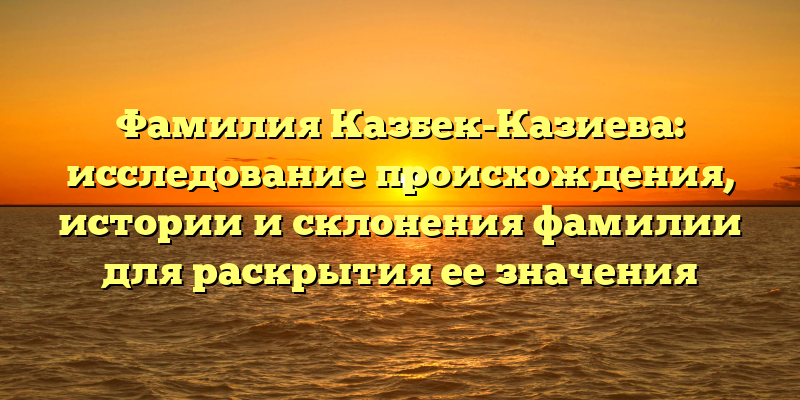 Фамилия Казбек-Казиева: исследование происхождения, истории и склонения фамилии для раскрытия ее значения