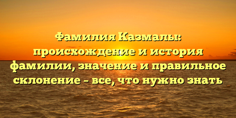 Фамилия Казмалы: происхождение и история фамилии, значение и правильное склонение – все, что нужно знать