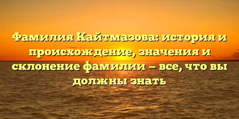 Фамилия Кайтмазова: история и происхождение, значения и склонение фамилии — все, что вы должны знать