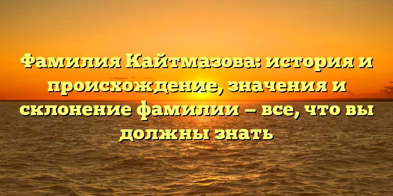 Фамилия Кайтмазова: история и происхождение, значения и склонение фамилии — все, что вы должны знать