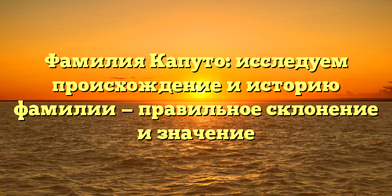 Фамилия Капуто: исследуем происхождение и историю фамилии — правильное склонение и значение
