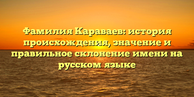 Фамилия Караваев: история происхождения, значение и правильное склонение имени на русском языке