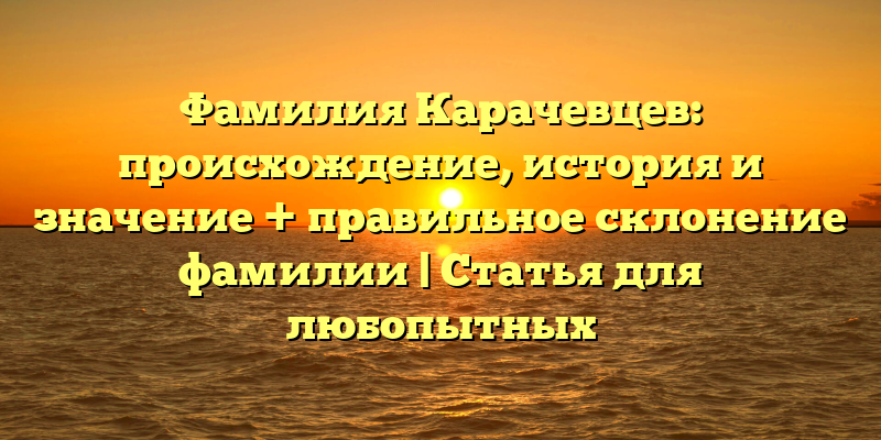 Фамилия Карачевцев: происхождение, история и значение + правильное склонение фамилии | Статья для любопытных