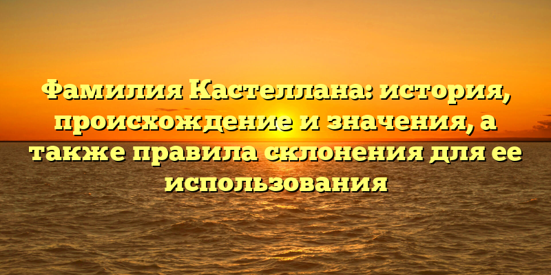 Фамилия Кастеллана: история, происхождение и значения, а также правила склонения для ее использования