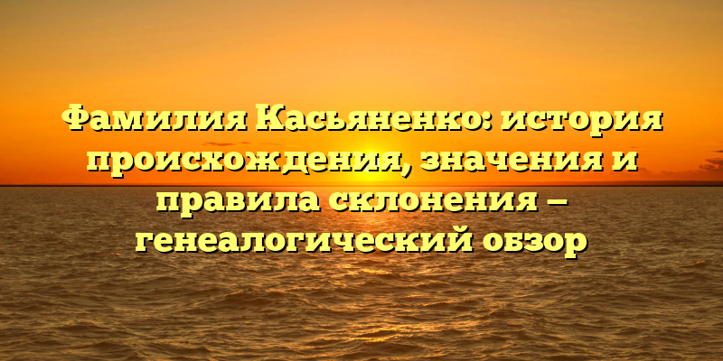 Фамилия Касьяненко: история происхождения, значения и правила склонения — генеалогический обзор