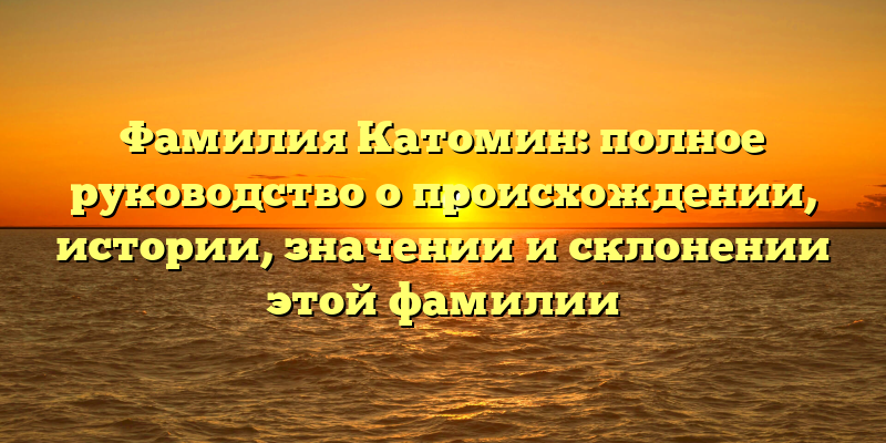 Фамилия Катомин: полное руководство о происхождении, истории, значении и склонении этой фамилии