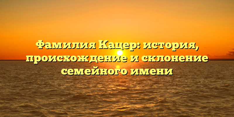Фамилия Кацер: история, происхождение и склонение семейного имени