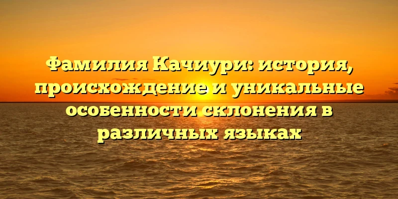 Фамилия Качиури: история, происхождение и уникальные особенности склонения в различных языках Фамилия Качиури: история, происхождение и уникальные особенности склонения в различных языках