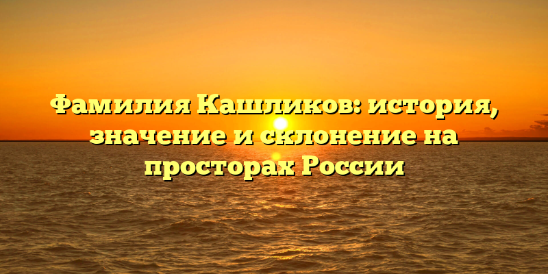 Фамилия Кашликов: история, значение и склонение на просторах России