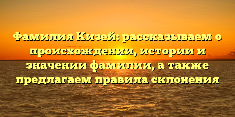 Фамилия Кизей: рассказываем о происхождении, истории и значении фамилии, а также предлагаем правила склонения