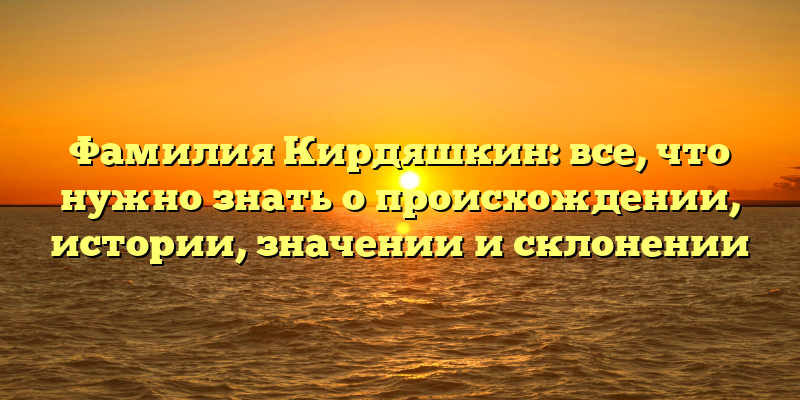 Фамилия Кирдяшкин: все, что нужно знать о происхождении, истории, значении и склонении