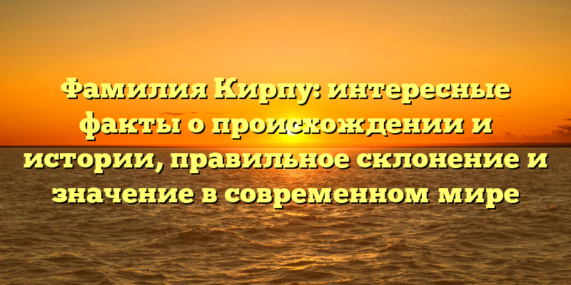 Фамилия Кирпу: интересные факты о происхождении и истории, правильное склонение и значение в современном мире