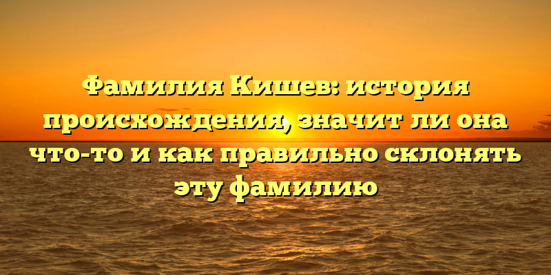 Фамилия Кишев: история происхождения, значит ли она что-то и как правильно склонять эту фамилию