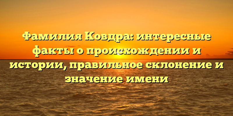 Фамилия Ковдра: интересные факты о происхождении и истории, правильное склонение и значение имени