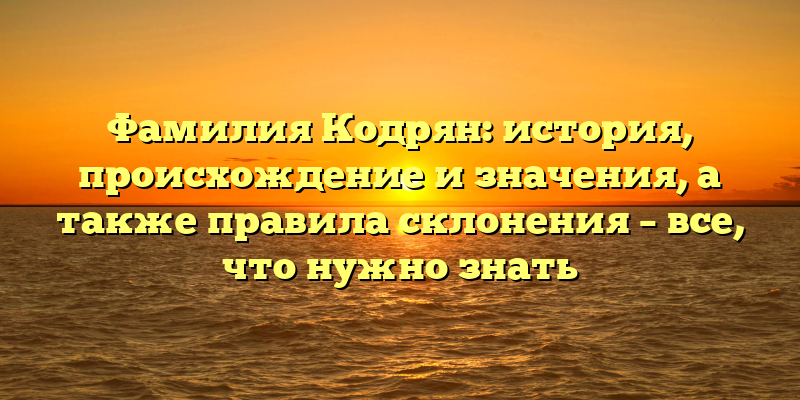 Фамилия Кодрян: история, происхождение и значения, а также правила склонения – все, что нужно знать