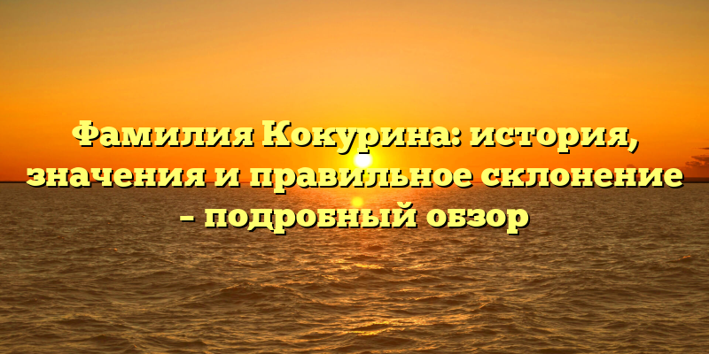 Фамилия Кокурина: история, значения и правильное склонение – подробный обзор