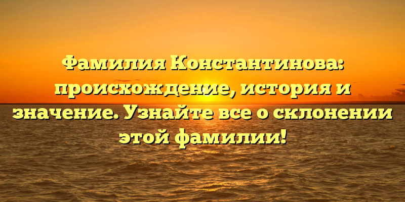 Фамилия Константинова: происхождение, история и значение. Узнайте все о склонении этой фамилии!